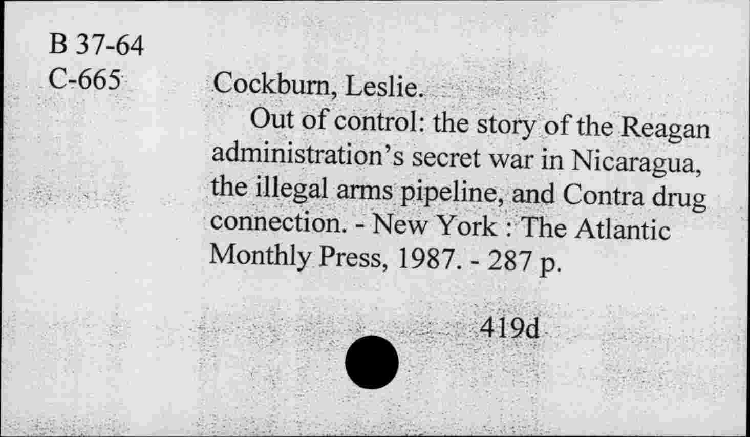 ﻿B 37-64
C-665
Cockbum, Leslie.
Out of control: the story of the Reagan administration’s secret war in Nicaragua, the illegal arms pipeline, and Contra drug connection. - New York : The Atlantic Monthly Press, 1987. - 287 p.
419d